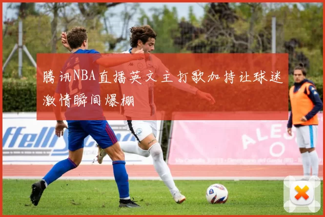 腾讯NBA直播英文主打歌加持让球迷激情瞬间爆棚