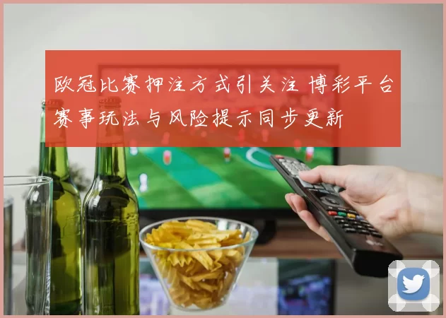 欧冠比赛押注方式引关注 博彩平台赛事玩法与风险提示同步更新