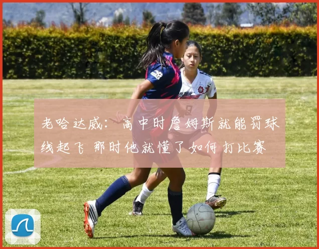 老哈达威：高中时詹姆斯就能罚球线起飞 那时他就懂了如何打比赛