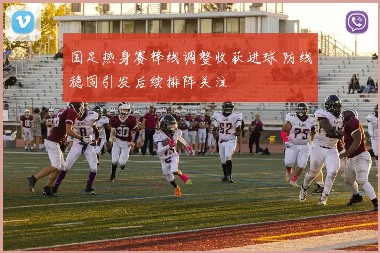 国足热身赛锋线调整收获进球 防线稳固引发后续排阵关注