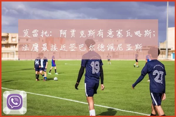 莫雷托：阿贾克斯有意塞瓦略斯；法鹰最接近签巴尔德佩尼亚斯