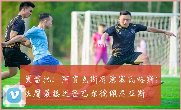 莫雷托：阿贾克斯有意塞瓦略斯；法鹰最接近签巴尔德佩尼亚斯