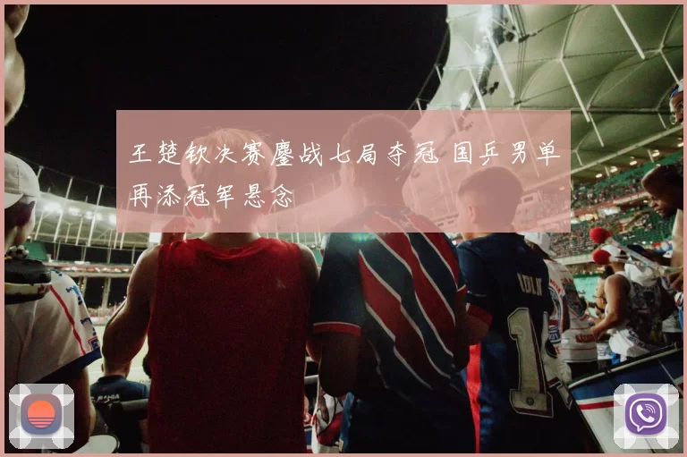 王楚钦决赛鏖战七局夺冠 国乒男单再添冠军悬念