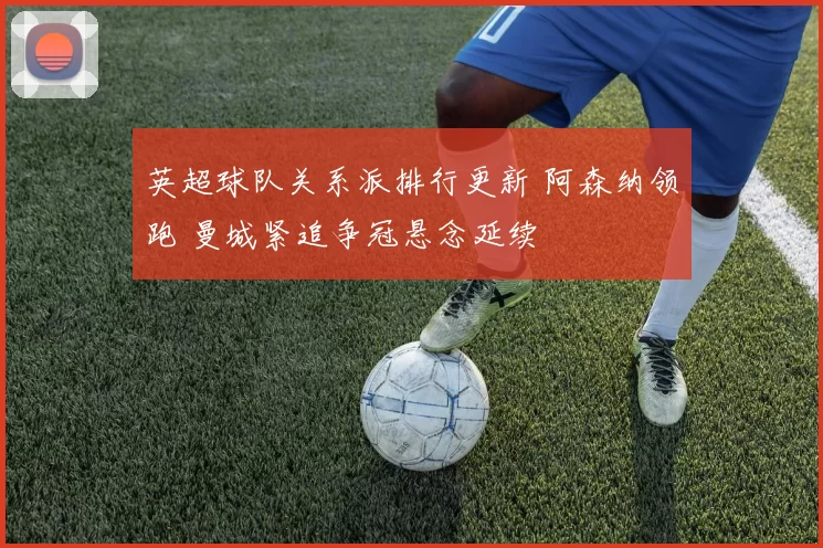 英超球队关系派排行更新 阿森纳领跑 曼城紧追争冠悬念延续