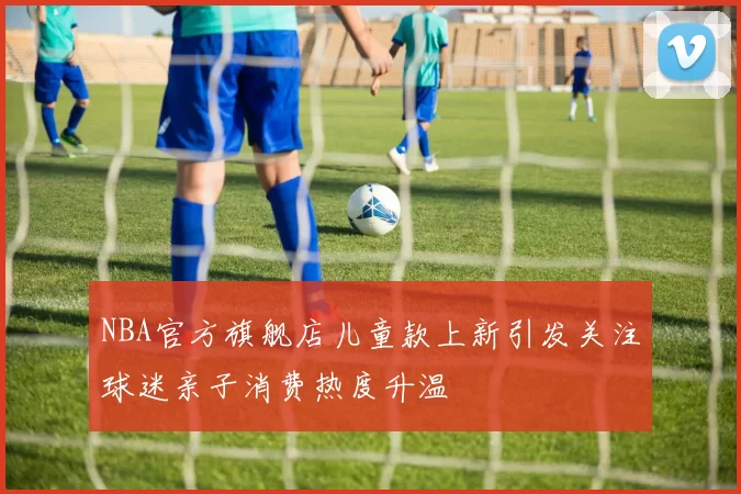 NBA官方旗舰店儿童款上新引发关注球迷亲子消费热度升温