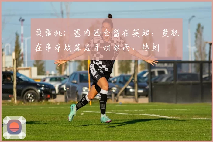 莫雷托：塞内西会留在英超，曼联在争夺战落后于切尔西、热刺