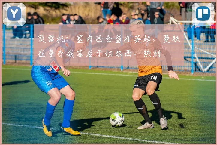 莫雷托：塞内西会留在英超，曼联在争夺战落后于切尔西、热刺