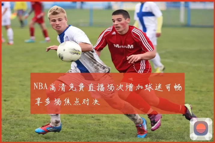 NBA高清免费直播场次增加球迷可畅享多场焦点对决
