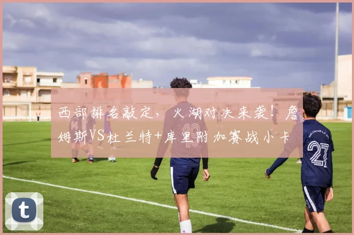 西部排名敲定，火湖对决来袭！詹姆斯VS杜兰特+库里附加赛战小卡